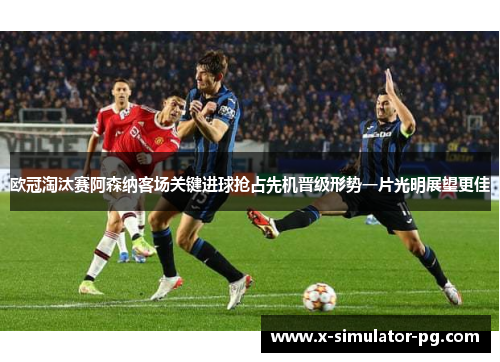 欧冠淘汰赛阿森纳客场关键进球抢占先机晋级形势一片光明展望更佳