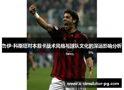 鲁伊-科斯塔对本菲卡战术风格与球队文化的深远影响分析