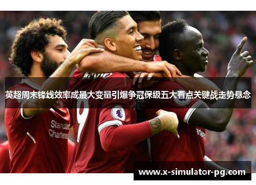 英超周末锋线效率成最大变量引爆争冠保级五大看点关键战走势悬念 英超周末锋线效率成最大变量引爆争冠保级五大看点关键战走势悬念
